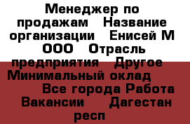 Менеджер по продажам › Название организации ­ Енисей-М, ООО › Отрасль предприятия ­ Другое › Минимальный оклад ­ 100 000 - Все города Работа » Вакансии   . Дагестан респ.